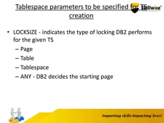 Tablespace parameters to be specified for TS
creation
• LOCKSIZE - indicates the type of locking DB2 performs
for the given TS
– Page
– Table
– Tablespace
– ANY - DB2 decides the starting page
 