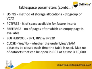 Tablespace parameters (contd...)
• USING - method of storage allocations - Stogroup or
VCAT
• PCTFREE - % of space available for future inserts
• FREEPAGE - no of pages after which an empty page is
available
• BUFFERPOOL - BP1, BP2 & BP32K
• CLOSE - Yes/No - whether the underlying VSAM
datasets be closed each time the table is used. Max no
of datasets that can be open in DB2 at a time is 10,000
 