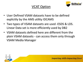 VCAT Option
• User Defined VSAM datasets have to be defined
explicitly by the AMS utility IDCAMS
• Two types of VSAM datasets are used -ESDS & LDS.
Linear Data set is more efficiently used by DB2
• VSAM datasets defined here are different from the
plain VSAM datasets - can access them only through
VSAM Media Manager
 