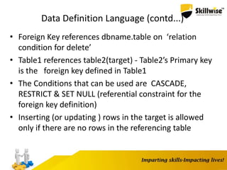 Data Definition Language (contd...)
• Foreign Key references dbname.table on ‘relation
condition for delete’
• Table1 references table2(target) - Table2’s Primary key
is the foreign key defined in Table1
• The Conditions that can be used are CASCADE,
RESTRICT & SET NULL (referential constraint for the
foreign key definition)
• Inserting (or updating ) rows in the target is allowed
only if there are no rows in the referencing table
 