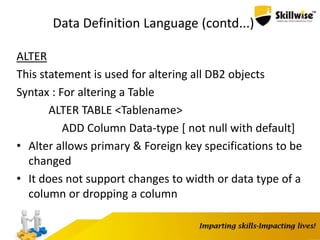 Data Definition Language (contd...)
ALTER
This statement is used for altering all DB2 objects
Syntax : For altering a Table
ALTER TABLE <Tablename>
ADD Column Data-type [ not null with default]
• Alter allows primary & Foreign key specifications to be
changed
• It does not support changes to width or data type of a
column or dropping a column
 
