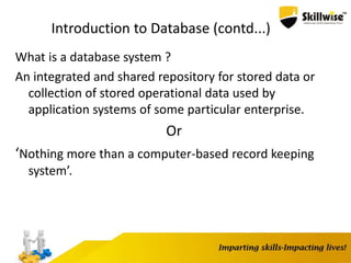 Introduction to Database (contd...)
What is a database system ?
An integrated and shared repository for stored data or
collection of stored operational data used by
application systems of some particular enterprise.
Or
‘Nothing more than a computer-based record keeping
system’.
 