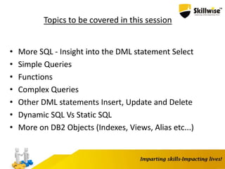 Topics to be covered in this session
• More SQL - Insight into the DML statement Select
• Simple Queries
• Functions
• Complex Queries
• Other DML statements Insert, Update and Delete
• Dynamic SQL Vs Static SQL
• More on DB2 Objects (Indexes, Views, Alias etc...)
 