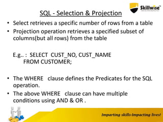 SQL - Selection & Projection
• Select retrieves a specific number of rows from a table
• Projection operation retrieves a specified subset of
columns(but all rows) from the table
E.g.. : SELECT CUST_NO, CUST_NAME
FROM CUSTOMER;
• The WHERE clause defines the Predicates for the SQL
operation.
• The above WHERE clause can have multiple
conditions using AND & OR .
 
