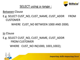 SELECT using a range :
Between Clause
E.g. SELECT CUST_NO, CUST_NAME, CUST_ADDR FROM
CUSTOMER
WHERE CUST_NO BETWEEN 1000 AND 2000;
In Clause
E.g. SELECT CUST_NO, CUST_NAME, CUST_ADDR
FROM CUSTOMER
WHERE CUST_NO IN(1000, 1001,1002);
 