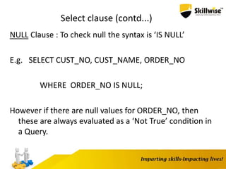 Select clause (contd...)
NULL Clause : To check null the syntax is ‘IS NULL’
E.g. SELECT CUST_NO, CUST_NAME, ORDER_NO
WHERE ORDER_NO IS NULL;
However if there are null values for ORDER_NO, then
these are always evaluated as a ‘Not True’ condition in
a Query.
 