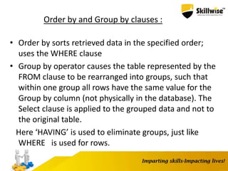 Order by and Group by clauses :
• Order by sorts retrieved data in the specified order;
uses the WHERE clause
• Group by operator causes the table represented by the
FROM clause to be rearranged into groups, such that
within one group all rows have the same value for the
Group by column (not physically in the database). The
Select clause is applied to the grouped data and not to
the original table.
Here ‘HAVING’ is used to eliminate groups, just like
WHERE is used for rows.
 