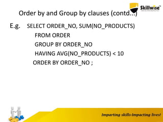 Order by and Group by clauses (contd...)
E.g. SELECT ORDER_NO, SUM(NO_PRODUCTS)
FROM ORDER
GROUP BY ORDER_NO
HAVING AVG(NO_PRODUCTS) < 10
ORDER BY ORDER_NO ;
 