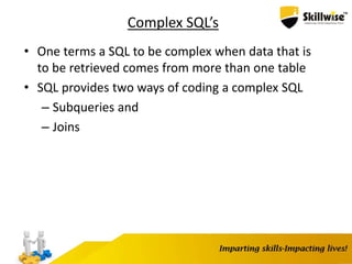 Complex SQL’s
• One terms a SQL to be complex when data that is
to be retrieved comes from more than one table
• SQL provides two ways of coding a complex SQL
– Subqueries and
– Joins
 
