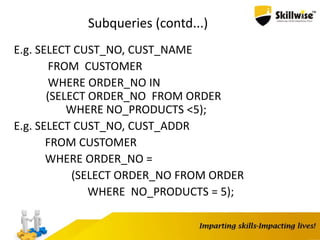Subqueries (contd...)
E.g. SELECT CUST_NO, CUST_NAME
FROM CUSTOMER
WHERE ORDER_NO IN
(SELECT ORDER_NO FROM ORDER
WHERE NO_PRODUCTS <5);
E.g. SELECT CUST_NO, CUST_ADDR
FROM CUSTOMER
WHERE ORDER_NO =
(SELECT ORDER_NO FROM ORDER
WHERE NO_PRODUCTS = 5);
 