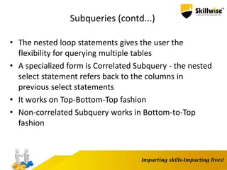 Subqueries (contd...)
• The nested loop statements gives the user the
flexibility for querying multiple tables
• A specialized form is Correlated Subquery - the nested
select statement refers back to the columns in
previous select statements
• It works on Top-Bottom-Top fashion
• Non-correlated Subquery works in Bottom-to-Top
fashion
 