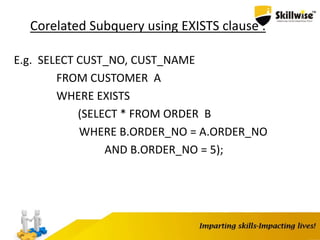 Corelated Subquery using EXISTS clause :
E.g. SELECT CUST_NO, CUST_NAME
FROM CUSTOMER A
WHERE EXISTS
(SELECT * FROM ORDER B
WHERE B.ORDER_NO = A.ORDER_NO
AND B.ORDER_NO = 5);
 