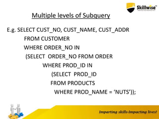 Multiple levels of Subquery
E.g. SELECT CUST_NO, CUST_NAME, CUST_ADDR
FROM CUSTOMER
WHERE ORDER_NO IN
(SELECT ORDER_NO FROM ORDER
WHERE PROD_ID IN
(SELECT PROD_ID
FROM PRODUCTS
WHERE PROD_NAME = ‘NUTS’));
 