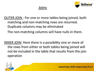 Joins
OUTER JOIN : For one or more tables being joined, both
matching and non-matching rows are returned.
Duplicate columns may be eliminated
The non-matching columns will have nulls in them.
INNER JOIN: Here there is a possibility one or more of
the rows from either or both tables being joined will
not be included in the table that results from the join
operation
 
