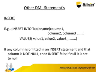 Other DML Statement’s
INSERT
E.g..: INSERT INTO Tablename(column1,
column2, column3 ,......)
VALUES( value1, value2, value3 ,........)
If any column is omitted in an INSERT statement and that
column is NOT NULL, then INSERT fails; if null it is set
to null
 