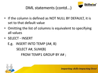 DML statements (contd...)
• If the column is defined as NOT NULL BY DEFAULT, it is
set to that default value
• Omitting the list of columns is equivalent to specifying
all values
• SELECT - INSERT
E.g. INSERT INTO TEMP (A#, B)
SELECT A#, SUM(B)
FROM TEMP1 GROUP BY A# ;
 