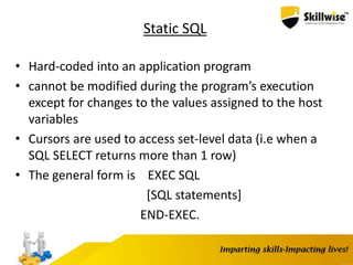 Static SQL
• Hard-coded into an application program
• cannot be modified during the program’s execution
except for changes to the values assigned to the host
variables
• Cursors are used to access set-level data (i.e when a
SQL SELECT returns more than 1 row)
• The general form is EXEC SQL
[SQL statements]
END-EXEC.
 