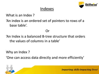 Indexes
What is an Index ?
‘An index is an ordered set of pointers to rows of a
base table’.
Or
‘An Index is a balanced B-tree structure that orders
the values of columns in a table’
Why an Index ?
‘One can access data directly and more efficiently’
 