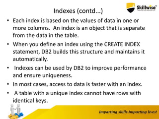Indexes (contd...)
• Each index is based on the values of data in one or
more columns. An index is an object that is separate
from the data in the table.
• When you define an index using the CREATE INDEX
statement, DB2 builds this structure and maintains it
automatically.
• Indexes can be used by DB2 to improve performance
and ensure uniqueness.
• In most cases, access to data is faster with an index.
• A table with a unique index cannot have rows with
identical keys.
 