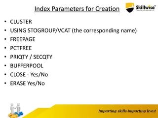 Index Parameters for Creation
• CLUSTER
• USING STOGROUP/VCAT (the corresponding name)
• FREEPAGE
• PCTFREE
• PRIQTY / SECQTY
• BUFFERPOOL
• CLOSE - Yes/No
• ERASE Yes/No
 