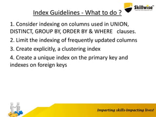Index Guidelines - What to do ?
1. Consider indexing on columns used in UNION,
DISTINCT, GROUP BY, ORDER BY & WHERE clauses.
2. Limit the indexing of frequently updated columns
3. Create explicitly, a clustering index
4. Create a unique index on the primary key and
indexes on foreign keys
 