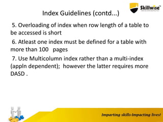 Index Guidelines (contd...)
5. Overloading of index when row length of a table to
be accessed is short
6. Atleast one index must be defined for a table with
more than 100 pages
7. Use Multicolumn index rather than a multi-index
(appln dependent); however the latter requires more
DASD .
 