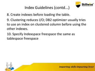 Index Guidelines (contd...)
8. Create indexes before loading the table.
9. Clustering reduces I/O; DB2 optimizer usually tries
to use an index on clustered column before using the
other indexes.
10. Specify Indexspace freespace the same as
tablespace freespace
 