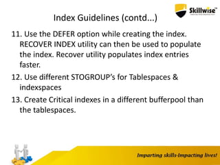 Index Guidelines (contd...)
11. Use the DEFER option while creating the index.
RECOVER INDEX utility can then be used to populate
the index. Recover utility populates index entries
faster.
12. Use different STOGROUP’s for Tablespaces &
indexspaces
13. Create Critical indexes in a different bufferpool than
the tablespaces.
 