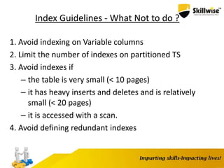 Index Guidelines - What Not to do ?
1. Avoid indexing on Variable columns
2. Limit the number of indexes on partitioned TS
3. Avoid indexes if
– the table is very small (< 10 pages)
– it has heavy inserts and deletes and is relatively
small (< 20 pages)
– it is accessed with a scan.
4. Avoid defining redundant indexes
 