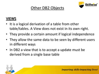 Other DB2 Objects
VIEWS
• It is a logical derivation of a table from other
table/tables. A View does not exist in its own right.
• They provide a certain amount if logical independence
• They allow the same data to be seen by different users
in different ways
• In DB2 a view that is to accept a update must be
derived from a single base table
 