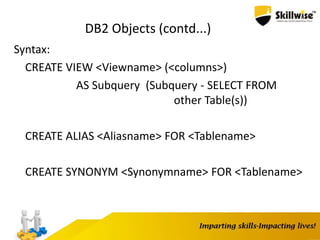 DB2 Objects (contd...)
Syntax:
CREATE VIEW <Viewname> (<columns>)
AS Subquery (Subquery - SELECT FROM
other Table(s))
CREATE ALIAS <Aliasname> FOR <Tablename>
CREATE SYNONYM <Synonymname> FOR <Tablename>
 