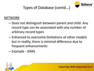 Types of Database (contd...)
NETWORK
– Does not distinguish between parent and child. Any
record type can be associated with any number of
arbitrary record types
– Enhanced to overcome limitations of other models
but in reality, there is minimal difference due to
frequent enhancements
– Example - IDMS
 