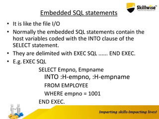 Embedded SQL statements
• It is like the file I/O
• Normally the embedded SQL statements contain the
host variables coded with the INTO clause of the
SELECT statement.
• They are delimited with EXEC SQL ...... END EXEC.
• E.g.EXEC SQL
SELECT Empno, Empname
INTO :H-empno, :H-empname
FROM EMPLOYEE
WHERE empno = 1001
END EXEC.
 