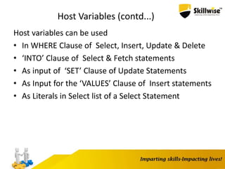 Host Variables (contd...)
Host variables can be used
• In WHERE Clause of Select, Insert, Update & Delete
• ‘INTO’ Clause of Select & Fetch statements
• As input of ‘SET’ Clause of Update Statements
• As Input for the ‘VALUES’ Clause of Insert statements
• As Literals in Select list of a Select Statement
 