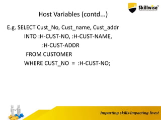 Host Variables (contd...)
E.g. SELECT Cust_No, Cust_name, Cust_addr
INTO :H-CUST-NO, :H-CUST-NAME,
:H-CUST-ADDR
FROM CUSTOMER
WHERE CUST_NO = :H-CUST-NO;
 