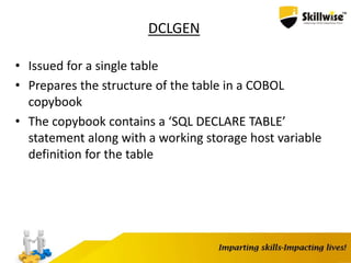 DCLGEN
• Issued for a single table
• Prepares the structure of the table in a COBOL
copybook
• The copybook contains a ‘SQL DECLARE TABLE’
statement along with a working storage host variable
definition for the table
 