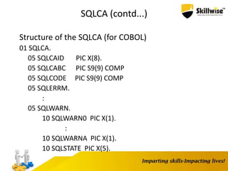 SQLCA (contd...)
Structure of the SQLCA (for COBOL)
01 SQLCA.
05 SQLCAID PIC X(8).
05 SQLCABC PIC S9(9) COMP
05 SQLCODE PIC S9(9) COMP
05 SQLERRM.
:
05 SQLWARN.
10 SQLWARN0 PIC X(1).
:
10 SQLWARNA PIC X(1).
10 SQLSTATE PIC X(5).
 