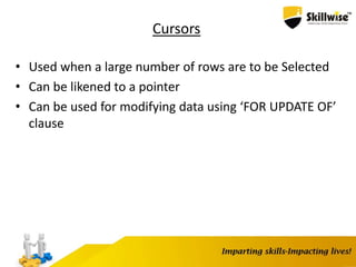 Cursors
• Used when a large number of rows are to be Selected
• Can be likened to a pointer
• Can be used for modifying data using ‘FOR UPDATE OF’
clause
 