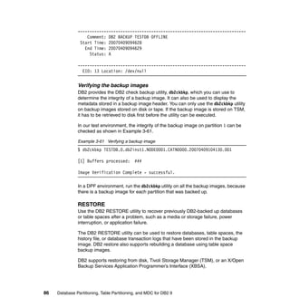 -----------------------------------------------------------------------
                   Comment: DB2 BACKUP TESTDB OFFLINE
                Start Time: 20070409094628
                  End Time: 20070409094629
                    Status: A

               -----------------------------------------------------------------------
                 EID: 13 Location: /dev/null


               Verifying the backup images
               DB2 provides the DB2 check backup utility, db2ckbkp, which you can use to
               determine the integrity of a backup image. It can also be used to display the
               metadata stored in a backup image header. You can only use the db2ckbkp utility
               on backup images stored on disk or tape. If the backup image is stored on TSM,
               it has to be retrieved to disk first before the utility can be executed.

               In our test environment, the integrity of the backup image on partition 1 can be
               checked as shown in Example 3-61.

               Example 3-61 Verifying a backup image
               $ db2ckbkp TESTDB.0.db2inst1.NODE0001.CATN0000.20070409104130.001

               [1] Buffers processed:        ###

               Image Verification Complete - successful.

               In a DPF environment, run the db2ckbkp utility on all the backup images, because
               there is a backup image for each partition that was backed up.

               RESTORE
               Use the DB2 RESTORE utility to recover previously DB2-backed up databases
               or table spaces after a problem, such as a media or storage failure, power
               interruption, or application failure.

               The DB2 RESTORE utility can be used to restore databases, table spaces, the
               history file, or database transaction logs that have been stored in the backup
               image. DB2 restore also supports rebuilding a database using table space
               backup images.

               DB2 supports restoring from disk, Tivoli Storage Manager (TSM), or an X/Open
               Backup Services Application Programmer’s Interface (XBSA).




86   Database Partitioning, Table Partitioning, and MDC for DB2 9
 