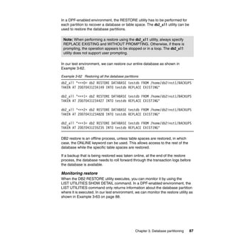 In a DPF-enabled environment, the RESTORE utility has to be performed for
each partition to recover a database or table space. The db2_all utility can be
used to restore the database partitions.

 Note: When performing a restore using the db2_all utility, always specify
 REPLACE EXISTING and WITHOUT PROMPTING. Otherwise, if there is
 prompting, the operation appears to be stopped or in a loop. The db2_all
 utility does not support user prompting.

In our test environment, we can restore our entire database as shown in
Example 3-62.

Example 3-62 Restoring all the database partitions
db2_all "<<+0< db2 RESTORE DATABASE testdb FROM /home/db2inst1/BACKUPS
TAKEN AT 20070431234149 INTO testdb REPLACE EXISTING"

db2_all "<<+1< db2 RESTORE DATABASE testdb FROM /home/db2inst1/BACKUPS
TAKEN AT 20070431234427 INTO testdb REPLACE EXISTING"

db2_all "<<+2< db2 RESTORE DATABASE testdb FROM /home/db2inst1/BACKUPS
TAKEN AT 20070431234828 INTO testdb REPLACE EXISTING"

db2_all "<<+3< db2 RESTORE DATABASE testdb FROM /home/db2inst1/BACKUPS
TAKEN AT 20070431235235 INTO testdb REPLACE EXISTING"

DB2 restore is an offline process, unless table spaces are restored, in which
case, the ONLINE keyword can be used. This allows access to the rest of the
database while the specific table spaces are restored.

If a backup that is being restored was taken online, at the end of the restore
process, the database needs to roll forward through the transaction logs before
the database is available.

Monitoring restore
When the DB2 RESTORE utility executes, you can monitor it by using the
LIST UTILITIES SHOW DETAIL command. In a DPF-enabled environment, the
LIST UTILITIES command only returns information about the database partition
where it is executed. In our test environment, we can monitor the restore utility as
shown in Example 3-63 on page 88.




                                                Chapter 3. Database partitioning   87
 