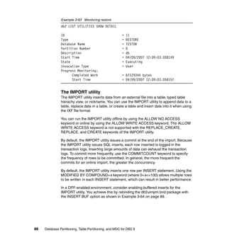 Example 3-63 Monitoring restore
               db2 LIST UTILITIES SHOW DETAIL

               ID                                       =   11
               Type                                     =   RESTORE
               Database Name                            =   TESTDB
               Partition Number                         =   0
               Description                              =   db
               Start Time                               =   04/09/2007 12:09:03.058149
               State                                    =   Executing
               Invocation Type                          =   User
               Progress Monitoring:
                     Completed Work                     = 67129344 bytes
                     Start Time                         = 04/09/2007 12:09:03.058157


               The IMPORT utility
               The IMPORT utility inserts data from an external file into a table, typed table
               hierachy view, or nickname. You can use the IMPORT utility to append data to a
               table, replace data in a table, or create a table and insert data into it when using
               the IXF file format.

               You can run the IMPORT utility offline by using the ALLOW NO ACCESS
               keyword or online by using the ALLOW WRITE ACCESS keyword. The ALLOW
               WRITE ACCESS keyword is not supported with the REPLACE_CREATE,
               REPLACE, and CREATE keywords of the IMPORT utility.

               By default, the IMPORT utility issues a commit at the end of the import. Because
               the IMPORT utility issues SQL inserts, each row inserted is logged in the
               transaction logs. Inserting large amounts of data can exhaust the transaction
               logs. To commit more frequently, use the COMMITCOUNT keyword to specify
               the frequency of rows to be committed. In general, the more frequent the
               commits for an online import, the greater the concurrency.

               By default, the IMPORT utility inserts one row per INSERT statement. Using the
               MODIFIED BY COMPOUND=x keyword (where 0<x<=100) allows multiple rows
               to be written in each INSERT statement, which can result in better performance.

               In a DPF-enabled environment, consider enabling buffered inserts for the
               IMPORT utility. You achieve this by rebinding the db2uimpm.bnd package with
               the INSERT BUF option as shown in Example 3-64 on page 89.




88   Database Partitioning, Table Partitioning, and MDC for DB2 9
 