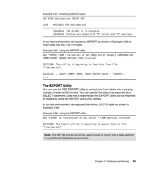 Example 3-64 Enabling buffered inserts
db2 BIND db2uimpm.bnd INSERT BUF

LINE    MESSAGES FOR db2uimpm.bnd
-----------------------------------------------------------------------
        SQL0061W The binder is in progress.
        SQL0091N Binding was ended with "0" errors and "0" warnings.

In our test environment, we issued an IMPORT as shown in Example 3-65 to
insert data into the LINEITEM table.

Example 3-65 Using the IMPORT utility
db2 "IMPORT FROM lineitem.tbl OF DEL MODIFIED BY COLDEL| COMPOUND=100
COMMITCOUNT 100000 REPLACE INTO lineitem"

SQL3109N The utility is beginning to load data from file
"lineitem.tbl".

SQL3221W   ...Begin COMMIT WORK. Input Record Count = "100000".
....


The EXPORT Utility
You can use the DB2 EXPORT utility to unload data from tables into a varying
number of external file formats. You can specify the data to be exported by a
SELECT statement. Data that is exported by the EXPORT utility can be imported
or loaded by using the IMPORT and LOAD utilities.

In our test environment, we exported the entire LINEITEM table as shown in
Example 3-66.

Example 3-66 Using the EXPORT utility
db2 "EXPORT TO lineitem.del OF DEL SELECT * FROM db2inst1.lineitem"

SQL3104N The Export utility is beginning to export data to file
"lineitem.del".


 Note: The IXF file format cannot be used to load or import into a table defined
 in a partitioned database environment.




                                             Chapter 3. Database partitioning   89
 