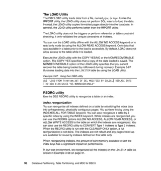 The LOAD Utility
               The DB2 LOAD utility loads data from a file, named pipe, or tape. Unlike the
               IMPORT utility, the LOAD utility does not perform SQL inserts to load the data.
               Instead, the LOAD utility copies formatted pages directly into the database. In
               general, the LOAD utility performs better than the IMPORT utility.

               The LOAD utility does not fire triggers or perform referential or table constraint
               checking; it only validates the unique constraints of indexes.

               You can run the LOAD utility offline with the ALLOW NO ACCESS keyword or in
               read only mode by using the ALLOW READ ACCESS keyword. Only data that
               was available in a table prior to the load is accessible. By default, LOAD does not
               allow access to the table while it is loaded.

               Execute the LOAD utility with the COPY YES/NO or the NONRECOVERABLE
               option. The COPY YES specifies that a copy of the data loaded is saved. The
               NONRECOVERABLE option of the LOAD utility specifies that you cannot
               recover the table being loaded by rollforward during recovery. Example 3-67
               illustrates loading data into the LINEITEM table by using the LOAD utility.

               Example 3-67 Using the LOAD utility
               db2 "LOAD FROM lineitem.tbl OF DEL MODIFIED BY COLDEL| REPLACE INTO
               lineitem STATISTICS YES NONRECOVERABLE"


               REORG utility
               Use the DB2 REORG utility to reorganize a table or an index.

               Index reorganization
               You can reorganize all indexes defined on a table by rebuilding the index data
               into unfragmented, physically contiguous pages. You achieve this by using the
               INDEXES ALL FOR TABLE keyword. You can also reorganize a table by a
               specific index by using the INDEX keyword. While indexes are reorganized, you
               can use the REORG options ALLOW NO ACCESS, ALLOW READ ACCESS, or
               ALLOW WRITE ACCESS to the table on which the indexes are reorganized. You
               can also use the REORG utility to CONVERT Type 1 indexes to Type 2 indexes.
               When the REORG utility is run with the CLEANUP ONLY option, a full
               reorganization is not done. The indexes are not rebuilt and any pages freed up
               are available for reuse by indexes defined on this table only.

               When reorganizing indexes, the amount of sort memory available to sort the
               index keys has a significant impact on performance.

               In our test environment, we reorganized all the indexes on the LINEITEM table as
               shown in Example 3-68 on page 91.


90   Database Partitioning, Table Partitioning, and MDC for DB2 9
 