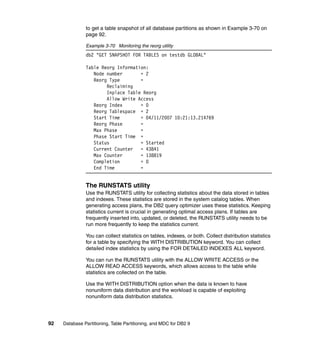 to get a table snapshot of all database partitions as shown in Example 3-70 on
               page 92.

               Example 3-70 Monitoring the reorg utility
               db2 "GET SNAPSHOT FOR TABLES on testdb GLOBAL"

               Table Reorg Information:
                  Node number       = 2
                  Reorg Type        =
                       Reclaiming
                       Inplace Table Reorg
                       Allow Write Access
                  Reorg Index       = 0
                  Reorg Tablespace = 2
                  Start Time        = 04/11/2007 10:21:13.214769
                  Reorg Phase       =
                  Max Phase         =
                  Phase Start Time =
                  Status            = Started
                  Current Counter   = 43841
                  Max Counter       = 138819
                  Completion        = 0
                  End Time          =


               The RUNSTATS utility
               Use the RUNSTATS utility for collecting statistics about the data stored in tables
               and indexes. These statistics are stored in the system catalog tables. When
               generating access plans, the DB2 query optimizer uses these statistics. Keeping
               statistics current is crucial in generating optimal access plans. If tables are
               frequently inserted into, updated, or deleted, the RUNSTATS utility needs to be
               run more frequently to keep the statistics current.

               You can collect statistics on tables, indexes, or both. Collect distribution statistics
               for a table by specifying the WITH DISTRIBUTION keyword. You can collect
               detailed index statistics by using the FOR DETAILED INDEXES ALL keyword.

               You can run the RUNSTATS utility with the ALLOW WRITE ACCESS or the
               ALLOW READ ACCESS keywords, which allows access to the table while
               statistics are collected on the table.

               Use the WITH DISTRIBUTION option when the data is known to have
               nonuniform data distribution and the workload is capable of exploiting
               nonuniform data distribution statistics.




92   Database Partitioning, Table Partitioning, and MDC for DB2 9
 