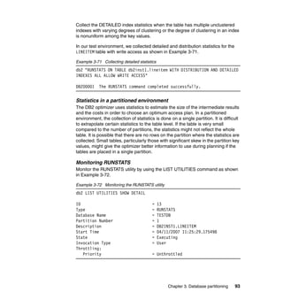 Collect the DETAILED index statistics when the table has multiple unclustered
indexes with varying degrees of clustering or the degree of clustering in an index
is nonuniform among the key values.

In our test environment, we collected detailed and distribution statistics for the
LINEITEM table with write access as shown in Example 3-71.

Example 3-71 Collecting detailed statistics
db2 "RUNSTATS ON TABLE db2inst1.lineitem WITH DISTRIBUTION AND DETAILED
INDEXES ALL ALLOW WRITE ACCESS"

DB20000I    The RUNSTATS command completed successfully.


Statistics in a partitioned environment
The DB2 optimizer uses statistics to estimate the size of the intermediate results
and the costs in order to choose an optimum access plan. In a partitioned
environment, the collection of statistics is done on a single partition. It is difficult
to extrapolate certain statistics to the table level. If the table is very small
compared to the number of partitions, the statistics might not reflect the whole
table. It is possible that there are no rows on the partition where the statistics are
collected. Small tables, particularly those with significant skew in the partition key
values, might give the optimizer better information to use during planning if the
tables are placed in a single partition.

Monitoring RUNSTATS
Monitor the RUNSTATS utility by using the LIST UTILITIES command as shown
in Example 3-72.

Example 3-72 Monitoring the RUNSTATS utility
db2 LIST UTILITIES SHOW DETAIL

ID                                       =    13
Type                                     =    RUNSTATS
Database Name                            =    TESTDB
Partition Number                         =    1
Description                              =    DB2INST1.LINEITEM
Start Time                               =    04/11/2007 11:25:29.175498
State                                    =    Executing
Invocation Type                          =    User
Throttling:
   Priority                              = Unthrottled




                                                  Chapter 3. Database partitioning   93
 