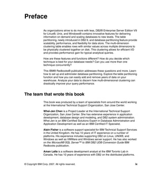 Preface

                 As organizations strive to do more with less, DB2® Enterprise Server Edition V9
                 for Linux®, Unix, and Windows® contains innovative features for delivering
                 information on demand and scaling databases to new levels. The table
                 partitioning, newly introduced in DB2 9, and database partitioning feature provide
                 scalability, performance, and flexibility for data store. The multi-dimension
                 clustering table enables rows with similar values across multiple dimensions to
                 be physically clustered together on disk. This clustering allows for efficient I/O
                 and provides performance gain for typical analytical queries.

                 How are these features and functions different? How do you decide which
                 technique is best for your database needs? Can you use more than one
                 technique concurrently?

                 This IBM® Redbooks® publication addresses these questions and more. Learn
                 how to set up and administer database partitioning. Explore the table partitioning
                 function and how you can easily add and remove years of data on your
                 warehouse. Analyze your data to discern how multi-dimensional clustering can
                 drastically improve your query performance.



The team that wrote this book
                 This book was produced by a team of specialists from around the world working
                 at the International Technical Support Organization, San Jose Center.

                 Whei-Jen Chen is a Project Leader at the International Technical Support
                 Organization, San Jose Center. She has extensive experience in application
                 development, database design and modeling, and DB2 system administration.
                 Whei-Jen is an IBM Certified Solutions Expert in Database Administration and
                 Application Development as well as an IBM Certified IT Specialist.

                 Alain Fisher is a software support specialist for IBM Technical Support Services
                 in the United Kingdom. He has 10 years of IT experience on a number of
                 platforms. His experience includes supporting DB2 on Linux, UNIX®, and
                 Windows as well as VMWare and Windows server support. He has also worked
                 on the Microsoft® SQL Server™ to IBM DB2 UDB Conversion Guide IBM
                 Redbooks publication.

                 Aman Lalla is a software development analyst at the IBM Toronto Lab in
                 Canada. He has 10 years of experience with DB2 on the distributed platforms.


© Copyright IBM Corp. 2007. All rights reserved.                                                 ix
 