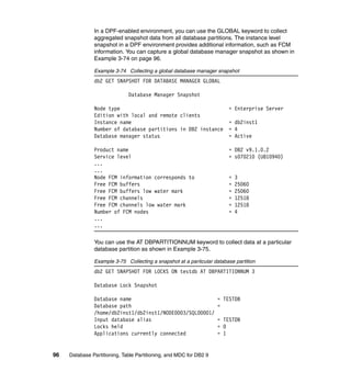 In a DPF-enabled environment, you can use the GLOBAL keyword to collect
               aggregated snapshot data from all database partitions. The instance level
               snapshot in a DPF environment provides additional information, such as FCM
               information. You can capture a global database manager snapshot as shown in
               Example 3-74 on page 96.

               Example 3-74 Collecting a global database manager snapshot
               db2 GET SNAPSHOT FOR DATABASE MANAGER GLOBAL

                              Database Manager Snapshot

               Node type                                                = Enterprise Server
               Edition with local and remote clients
               Instance name                                            = db2inst1
               Number of database partitions in DB2 instance            = 4
               Database manager status                                  = Active

               Product name                                             = DB2 v9.1.0.2
               Service level                                            = s070210 (U810940)
               ...
               ...
               Node FCM information corresponds to                      =   3
               Free FCM buffers                                         =   25060
               Free FCM buffers low water mark                          =   25060
               Free FCM channels                                        =   12518
               Free FCM channels low water mark                         =   12518
               Number of FCM nodes                                      =   4
               ...
               ...

               You can use the AT DBPARTITIONNUM keyword to collect data at a particular
               database partition as shown in Example 3-75.

               Example 3-75 Collecting a snapshot at a particular database partition
               db2 GET SNAPSHOT FOR LOCKS ON testdb AT DBPARTITIONNUM 3

               Database Lock Snapshot

               Database name                                        = TESTDB
               Database path                                        =
               /home/db2inst1/db2inst1/NODE0003/SQL00001/
               Input database alias                                 = TESTDB
               Locks held                                           = 0
               Applications currently connected                     = 1


96   Database Partitioning, Table Partitioning, and MDC for DB2 9
 