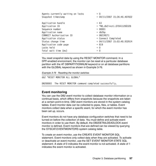 Agents currently waiting on locks                 = 0
Snapshot timestamp                                = 04/11/2007 15:26:40.407832

Application handle                                =   63
Application ID                                    =   *N0.db2inst1.070411200328
Sequence number                                   =   00001
Application name                                  =   db2bp
CONNECT Authorization ID                          =   DB2INST1
Application status                                =   Connect Completed
Status change time                                =   04/11/2007 15:03:40.932614
Application code page                             =   819
Locks held                                        =   0
Total wait time (ms)                              =   0

You reset snapshot data by using the RESET MONITOR command. In a
DPF-enabled environment, the monitor can be reset at a particular database
partition with the AT DBPARTITIONNUM keyword or on all database partitions
with the GLOBAL keyword as shown in Example 3-76.

Example 3-76 Resetting the monitor switches
db2 "RESET MONITOR ALL GLOBAL"

DB20000I   The RESET MONITOR command completed successfully.


Event monitoring
You can use the DB2 event monitor to collect database monitor information on a
continual basis, which differs from snapshots because the snapshots are taken
at a certain point-in-time. DB2 event monitors are stored in the system catalog
tables. Event monitor data can be collected to pipes, files, or tables. Event
monitors collect data when a specific event, for which the event monitor has
been set up, occurs.

Event monitors do not have any database configuration switches that need to be
turned on before the collection of data. You must define and activate event
monitors in order to use them. By default, the DB2DETAILDEADLOCK event
monitor is defined. Event monitors that are defined can be viewed by querying
the SYSCAT.EVENTMONITORS system catalog table.

To create an event monitor, use the CREATE EVENT MONITOR SQL
statement. Event monitors only collect data when they are activated. To activate
or deactivate an event monitor, use the SET EVENT MONITOR STATE SQL
statement. A state of 0 indicates the event monitor is not activated. A state of 1
indicates the event monitor is activated.



                                              Chapter 3. Database partitioning   97
 