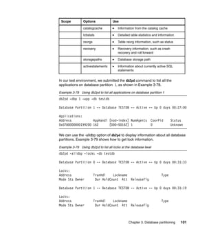 Scope          Options              Use

                catalogcache            Information from the catalog cache

                tcbstats                Detailed table statistics and information

                reorgs                  Table reorg information, such as status

                recovery                Recovery information, such as crash
                                        recovery and roll forward

                storagepaths            Database storage path

                activestatements        Information about currently active SQL
                                        statements


In our test environment, we submitted the db2pd command to list all the
applications on database partition 1, as shown in Example 3-78.

Example 3-78 Using db2pd to list all applications on database partition 1
db2pd -dbp 1 -app -db testdb

Database Partition 1 -- Database TESTDB -- Active -- Up 0 days 00:27:00

Applications:
Address            AppHandl [nod-index] NumAgents               CoorPid       Status
0x0780000000199200 162      [000-00162] 1                       0             Unknown

We can use the -alldbp option of db2pd to display information about all database
partitions. Example 3-79 shows how to get lock information.

Example 3-79 Using db2pd to list all locks at the database level
db2pd -alldbp -locks -db testdb

Database Partition 0 -- Database TESTDB -- Active -- Up 0 days 00:31:33

Locks:
Address                  TranHdl    Lockname                           Type
Mode Sts Owner            Dur HoldCount Att      ReleaseFlg

Database Partition 1 -- Database TESTDB -- Active -- Up 0 days 00:31:19

Locks:
Address                  TranHdl    Lockname                           Type
Mode Sts Owner            Dur HoldCount Att      ReleaseFlg



                                                Chapter 3. Database partitioning    101
 