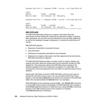 Database Partition 2 -- Database TESTDB -- Active -- Up 0 days 00:31:19

               Locks:
               Address                TranHdl    Lockname                        Type
               Mode Sts Owner          Dur HoldCount Att        ReleaseFlg

               Database Partition 3 -- Database TESTDB -- Active -- Up 0 days 00:31:19

               Locks:
               Address                TranHdl    Lockname                        Type
               Mode Sts Owner          Dur HoldCount Att        ReleaseFlg


               DB2 EXPLAIN
               The DB2 EXPLAIN facility allows you to capture information about the
               environment and the access plan chosen by the optimizer for static or dynamic
               SQL statements. You can then use this information to tune the SQL statements,
               as well as the database manager configuration, to improve the performance of
               queries.

               DB2 EXPLAIN captures:
                  Sequence of operations to process the query
                  Cost information
                  Predicates and selectivity estimates for each predicate
                  Statistics for all objects referenced in the SQL statement at the time that the
                  EXPLAIN information is captured

               The DB2 EXPLAIN facility provides a number of tools to capture, display, and
               analyze information about the access plans that the optimizer chooses for SQL
               statements. The access plan listed in the EXPLAIN output is based on the
               statistics available at the time of statement compilation. For static SQL, this
               corresponds to bind and preparation time and might not match the actual runtime
               statistics.

               Access path information is stored in EXPLAIN tables, which you can query to
               retrieve the information that you want. You can use either the GUI tool Visual
               Explain or the text-based db2exfmt tool to examine the contents of the EXPLAIN
               tables. We only demonstrate the db2exfmt tool in our examples.

               EXPLAIN tables can be created by issuing the db2 -tvf EXPLAIN.DDL command,
               or by the DB2 Control Center automatically. The EXPLAIN.DDL file is located in
               the $HOME/sqllib/misc directory on UNIX and Linux, where $HOME is the home
               directory of the DB2 instance owner and is located in C:Program
               FilesIBMSQLLIBmisc on Windows.


102   Database Partitioning, Table Partitioning, and MDC for DB2 9
 